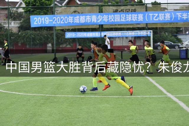 中国男篮大胜背后藏隐忧？朱俊龙低迷表现引热议