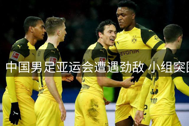 中国男足亚运会遭遇劲敌 小组突围面临三重考验