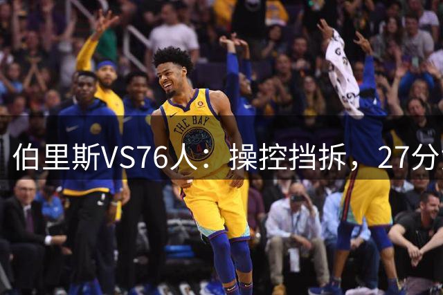 伯里斯VS76人：操控挡拆，27分贡献准绝杀