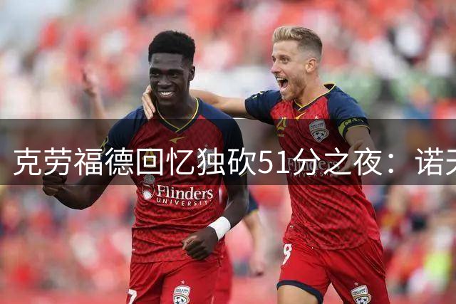 克劳福德回忆独砍51分之夜：诺天王退役战成我生涯绝唱