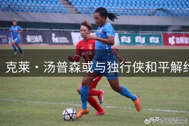 克莱·汤普森或与独行侠和平解约 下一站引全联盟关注