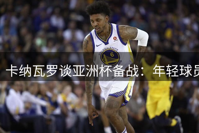 卡纳瓦罗谈亚洲杯备战：年轻球员需追逐欧洲梦