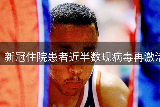 新冠住院患者近半数现病毒再激活现象 与长新冠症状密切相关