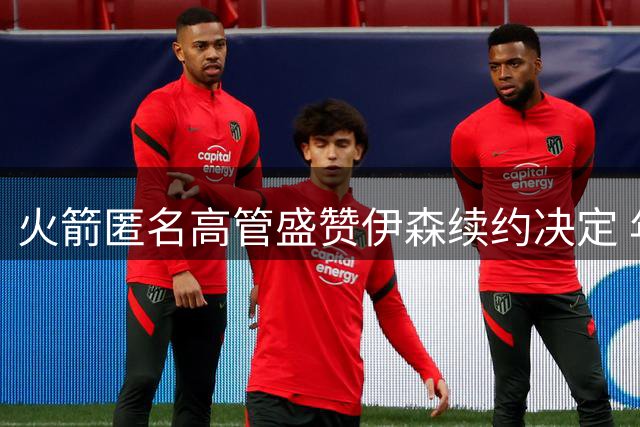 火箭匿名高管盛赞伊森续约决定 年轻锋线有望升至首发阵容