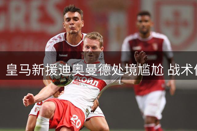 皇马新援迪奥曼德处境尴尬 战术体系难容亿元先生