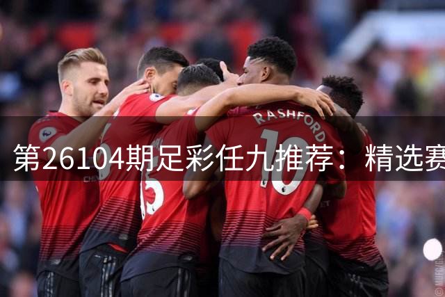 第26104期足彩任九推荐：精选赛事解析