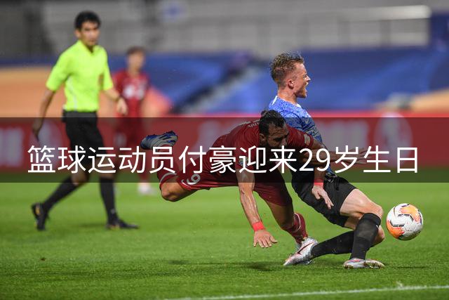 篮球运动员付豪迎来29岁生日