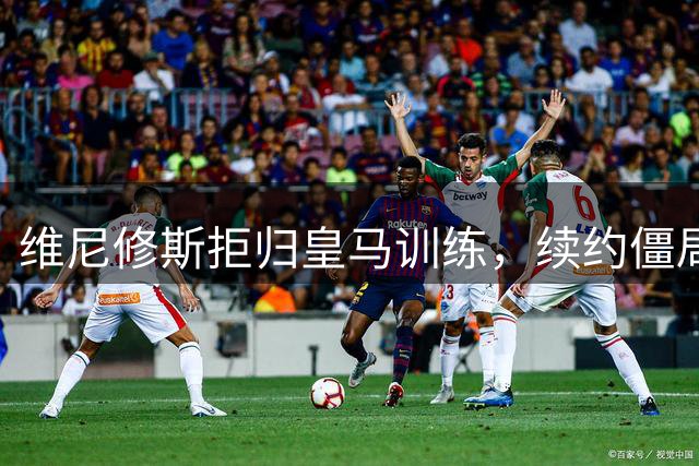 维尼修斯拒归皇马训练，续约僵局为阿森纳引援带来遐想