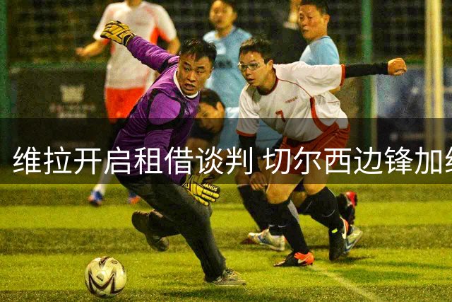 维拉开启租借谈判 切尔西边锋加纳乔或迎新转机