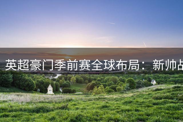 英超豪门季前赛全球布局：新帅战术首秀与洲际德比成焦点