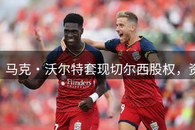 马克·沃尔特套现切尔西股权，资金周转压力显现